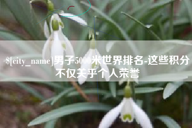 盘锦男子5000米世界排名-这些积分不仅关乎个人荣誉