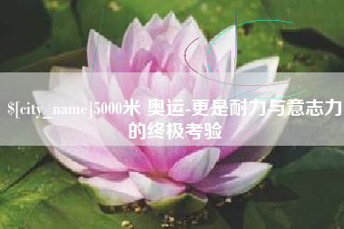 盘锦5000米 奥运-更是耐力与意志力的终极考验