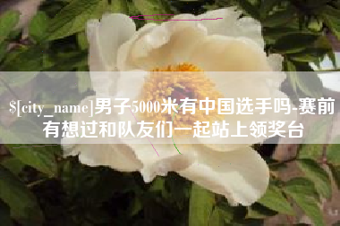 盘锦男子5000米有中国选手吗-赛前有想过和队友们一起站上领奖台