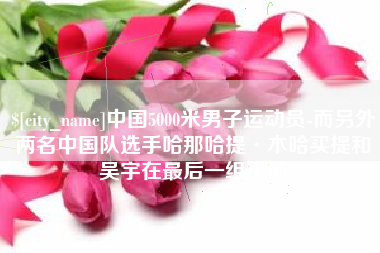 盘锦中国5000米男子运动员-而另外两名中国队选手哈那哈提·木哈买提和吴宇在最后一组出场